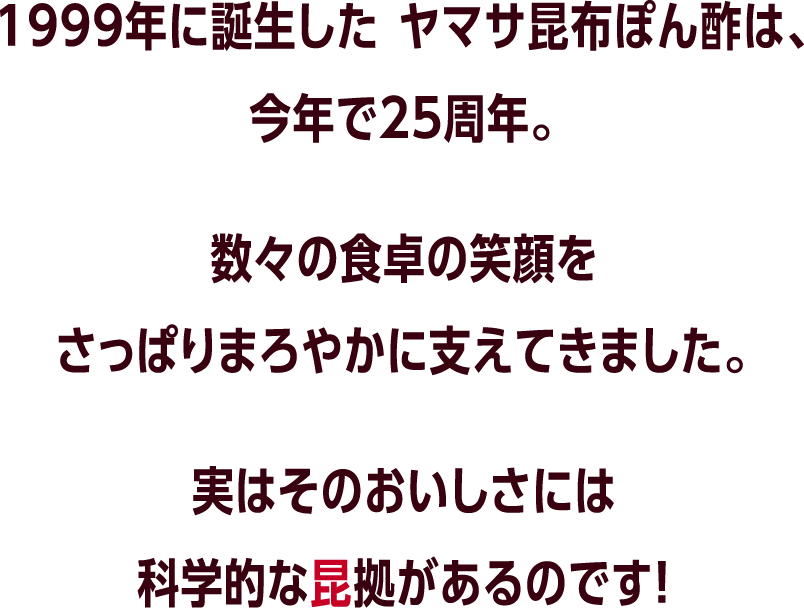 1999年に誕生した ヤマサ昆布ぽん酢は、今年で25周年。数々の食卓の笑顔をさっぱりまろやかに支えてきました。実はそのおいしさには科学的な昆拠があるのです！