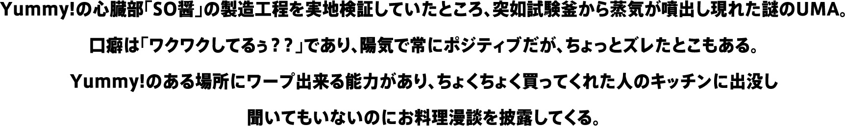 Yummy!の心臓部「SO醤」の製造工程を実地検証していたところ、突如試験釜から蒸気が噴出し現れた謎のUMA。口癖は「ワクワクしてるぅ？？」であり、陽気で常にポジティブだが、ちょっとズレたとこもある。Yummy!のある場所にワープ出来る能力があり、ちょくちょく買ってくれた人のキッチンに出没し聞いてもいないのにお料理漫談を披露してくる。