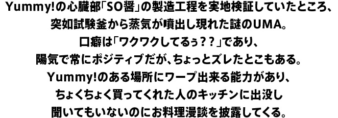 Yummy!の心臓部「SO醤」の製造工程を実地検証していたところ、突如試験釜から蒸気が噴出し現れた謎のUMA。口癖は「ワクワクしてるぅ？？」であり、陽気で常にポジティブだが、ちょっとズレたとこもある。Yummy!のある場所にワープ出来る能力があり、ちょくちょく買ってくれた人のキッチンに出没し聞いてもいないのにお料理漫談を披露してくる。