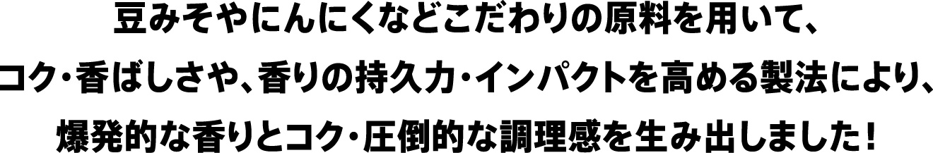 豆みそやにんにくなどこだわりの原料を用いて、コク・香ばしさや、香りの持久力・インパクトを高める製法により、爆発的な香りとコク・圧倒的な調理感を生み出しました！